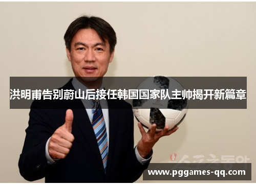 洪明甫告别蔚山后接任韩国国家队主帅揭开新篇章 洪明甫告别蔚山后接任韩国国家队主帅揭开新篇章