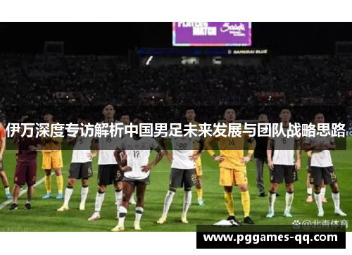伊万深度专访解析中国男足未来发展与团队战略思路